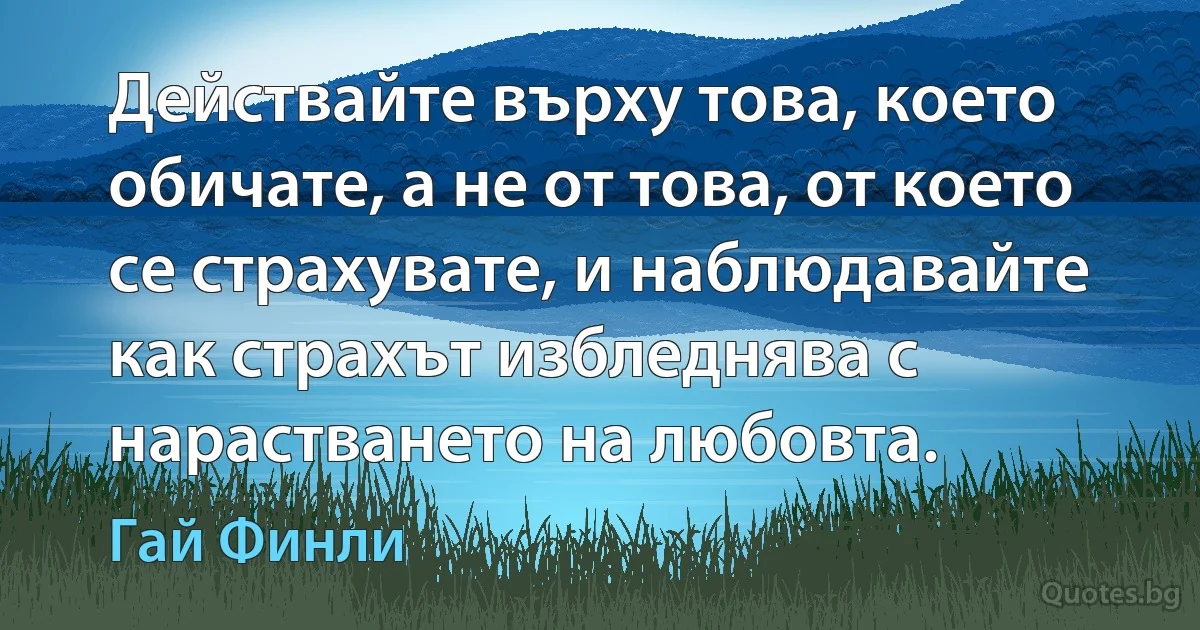 Действайте върху това, което обичате, а не от това, от което се страхувате, и наблюдавайте как страхът избледнява с нарастването на любовта. (Гай Финли)