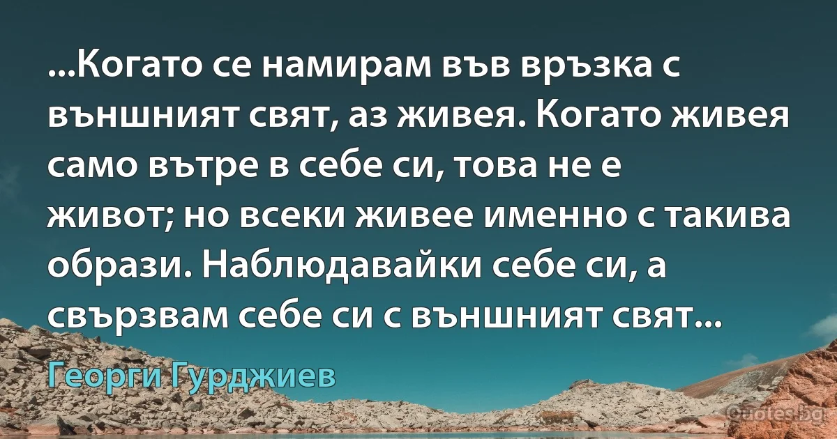 ...Когато се намирам във връзка с външният свят, аз живея. Когато живея само вътре в себе си, това не е живот; но всеки живее именно с такива образи. Наблюдавайки себе си, а свързвам себе си с външният свят... (Георги Гурджиев)