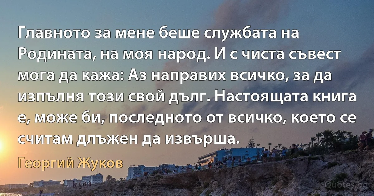 Главното за мене беше службата на Родината, на моя народ. И с чиста съвест мога да кажа: Аз направих всичко, за да изпълня този свой дълг. Настоящата книга е, може би, последното от всичко, което се считам длъжен да извърша. (Георгий Жуков)