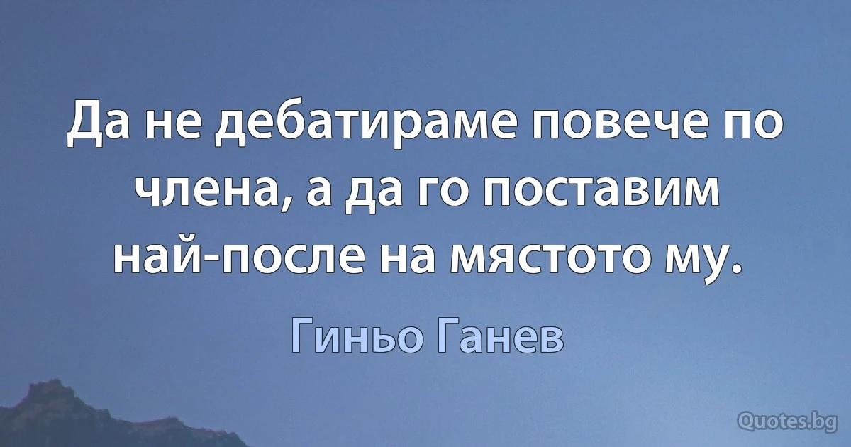 Да не дебатираме повече по члена, а да го поставим най-после на мястото му. (Гиньо Ганев)