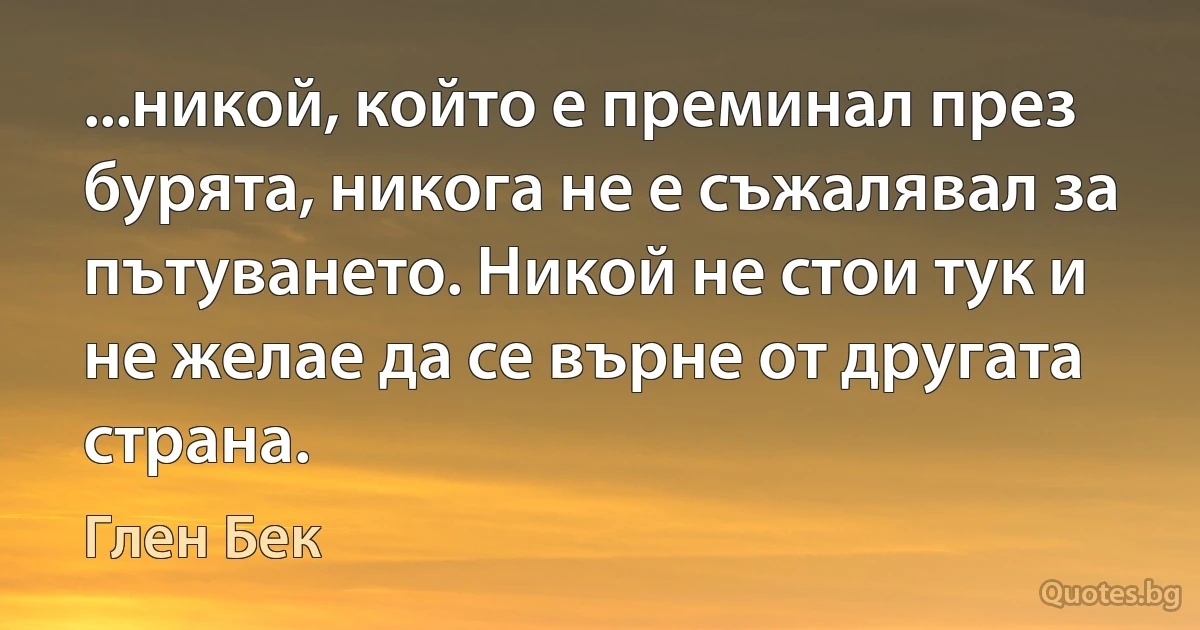 ...никой, който е преминал през бурята, никога не е съжалявал за пътуването. Никой не стои тук и не желае да се върне от другата страна. (Глен Бек)