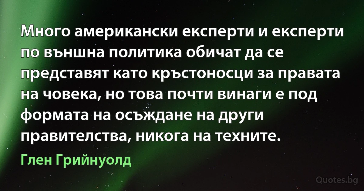 Много американски експерти и експерти по външна политика обичат да се представят като кръстоносци за правата на човека, но това почти винаги е под формата на осъждане на други правителства, никога на техните. (Глен Грийнуолд)