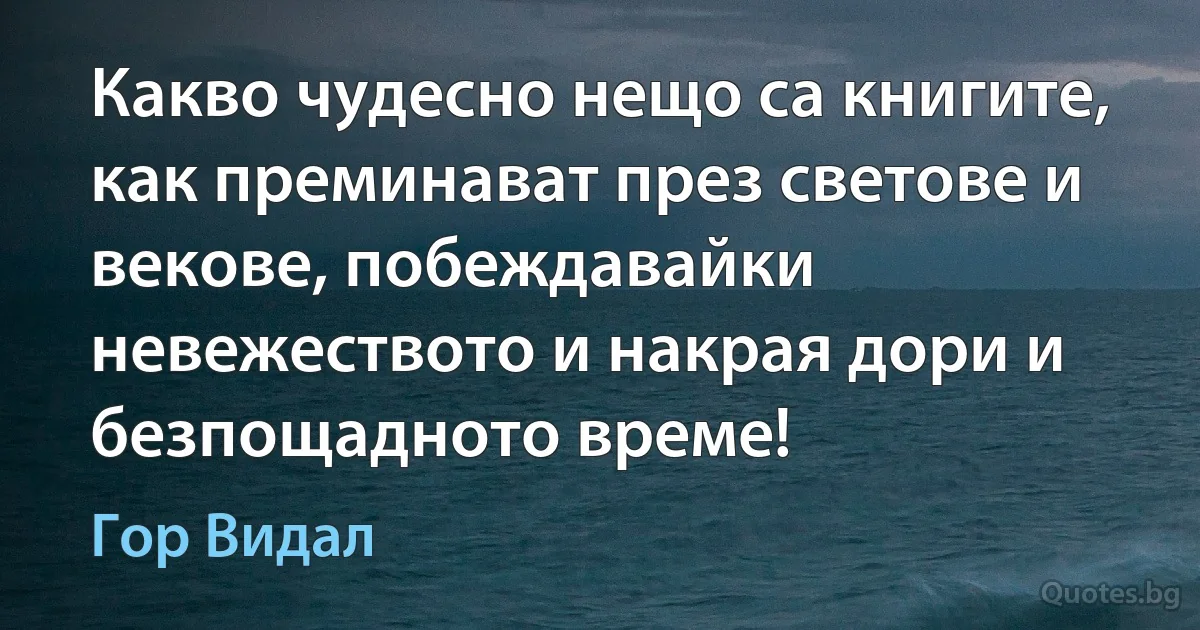 Какво чудесно нещо са книгите, как преминават през светове и векове, побеждавайки невежеството и накрая дори и безпощадното време! (Гор Видал)