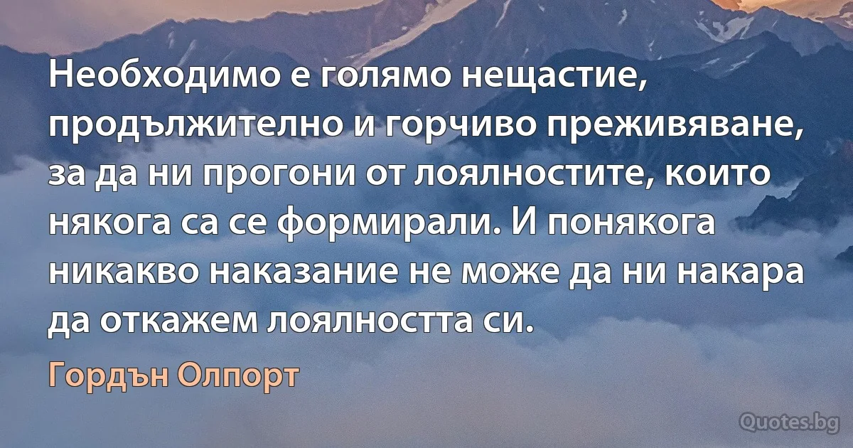 Необходимо е голямо нещастие, продължително и горчиво преживяване, за да ни прогони от лоялностите, които някога са се формирали. И понякога никакво наказание не може да ни накара да откажем лоялността си. (Гордън Олпорт)