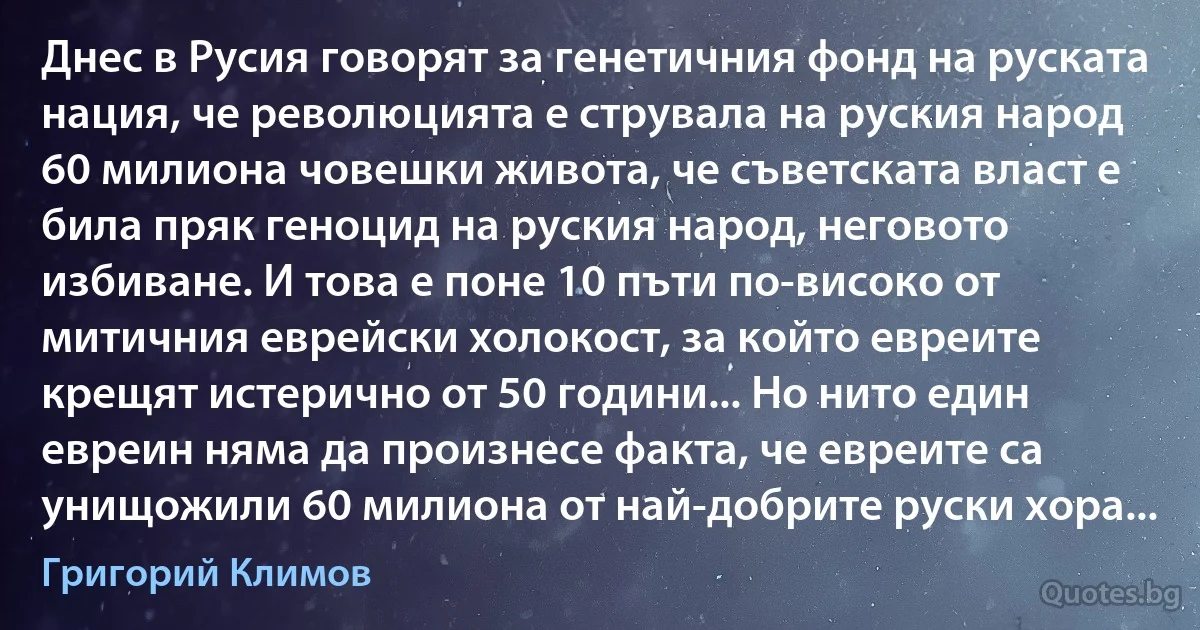 Днес в Русия говорят за генетичния фонд на руската нация, че революцията е струвала на руския народ 60 милиона човешки живота, че съветската власт е била пряк геноцид на руския народ, неговото избиване. И това е поне 10 пъти по-високо от митичния еврейски холокост, за който евреите крещят истерично от 50 години... Но нито един евреин няма да произнесе факта, че евреите са унищожили 60 милиона от най-добрите руски хора... (Григорий Климов)