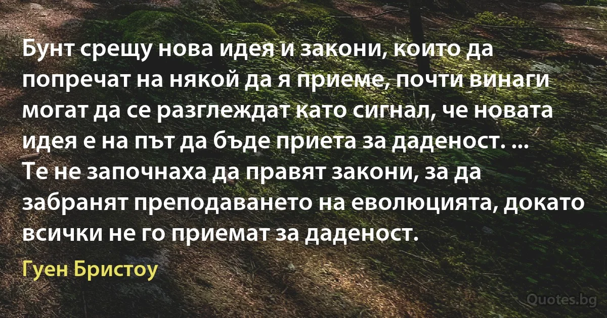 Бунт срещу нова идея и закони, които да попречат на някой да я приеме, почти винаги могат да се разглеждат като сигнал, че новата идея е на път да бъде приета за даденост. ... Те не започнаха да правят закони, за да забранят преподаването на еволюцията, докато всички не го приемат за даденост. (Гуен Бристоу)