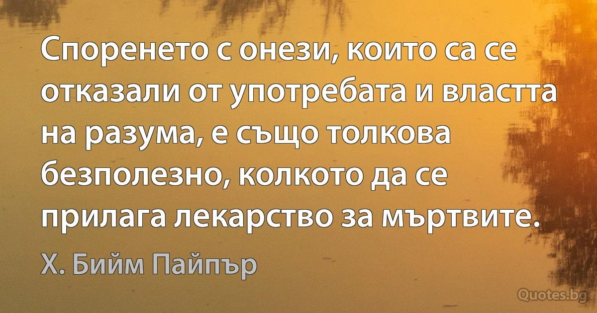 Споренето с онези, които са се отказали от употребата и властта на разума, е също толкова безполезно, колкото да се прилага лекарство за мъртвите. (Х. Бийм Пайпър)