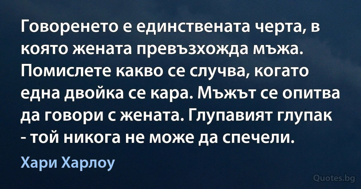 Говоренето е единствената черта, в която жената превъзхожда мъжа. Помислете какво се случва, когато една двойка се кара. Мъжът се опитва да говори с жената. Глупавият глупак - той никога не може да спечели. (Хари Харлоу)