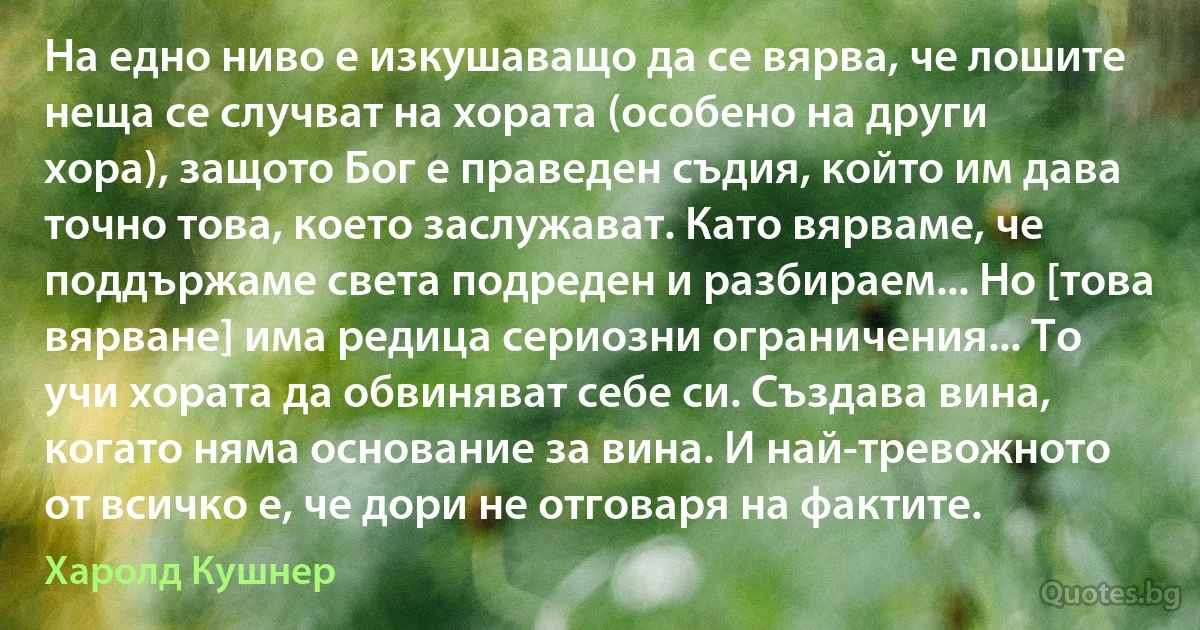 На едно ниво е изкушаващо да се вярва, че лошите неща се случват на хората (особено на други хора), защото Бог е праведен съдия, който им дава точно това, което заслужават. Като вярваме, че поддържаме света подреден и разбираем... Но [това вярване] има редица сериозни ограничения... То учи хората да обвиняват себе си. Създава вина, когато няма основание за вина. И най-тревожното от всичко е, че дори не отговаря на фактите. (Харолд Кушнер)