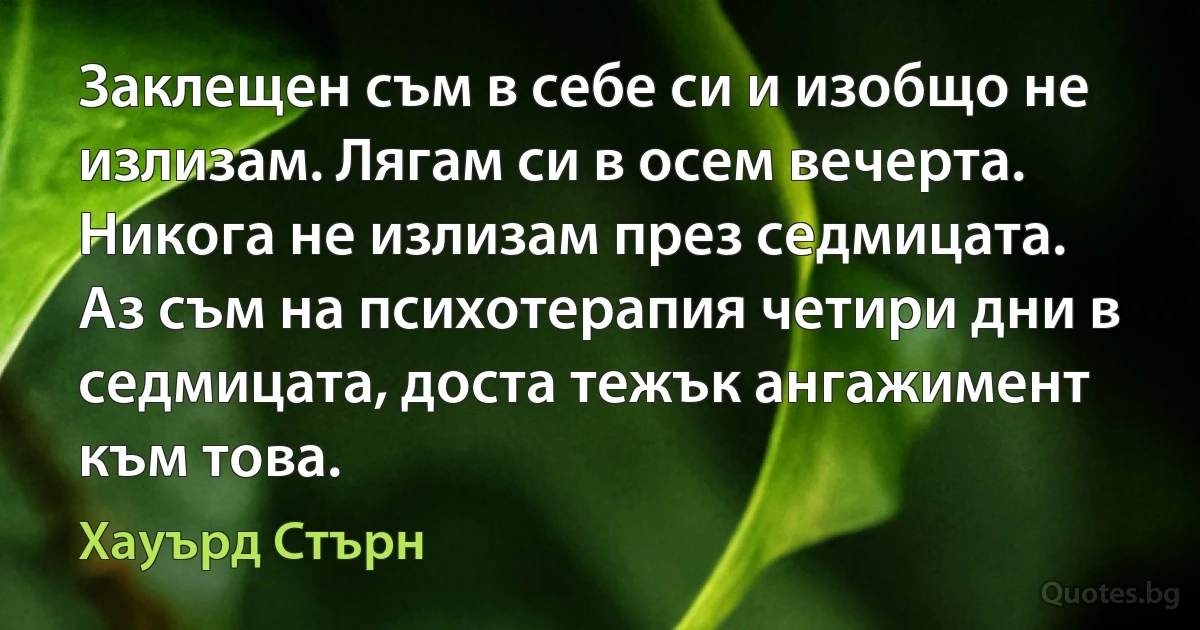 Заклещен съм в себе си и изобщо не излизам. Лягам си в осем вечерта. Никога не излизам през седмицата. Аз съм на психотерапия четири дни в седмицата, доста тежък ангажимент към това. (Хауърд Стърн)