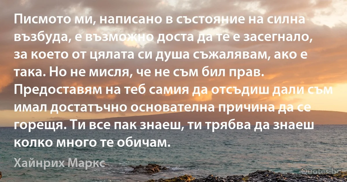 Писмото ми, написано в състояние на силна възбуда, е възможно доста да те е засегнало, за което от цялата си душа съжалявам, ако е така. Но не мисля, че не съм бил прав. Предоставям на теб самия да отсъдиш дали съм имал достатъчно основателна причина да се горещя. Ти все пак знаеш, ти трябва да знаеш колко много те обичам. (Хайнрих Маркс)