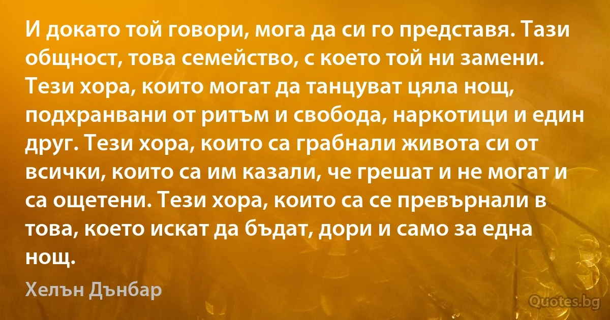 И докато той говори, мога да си го представя. Тази общност, това семейство, с което той ни замени. Тези хора, които могат да танцуват цяла нощ, подхранвани от ритъм и свобода, наркотици и един друг. Тези хора, които са грабнали живота си от всички, които са им казали, че грешат и не могат и са ощетени. Тези хора, които са се превърнали в това, което искат да бъдат, дори и само за една нощ. (Хелън Дънбар)