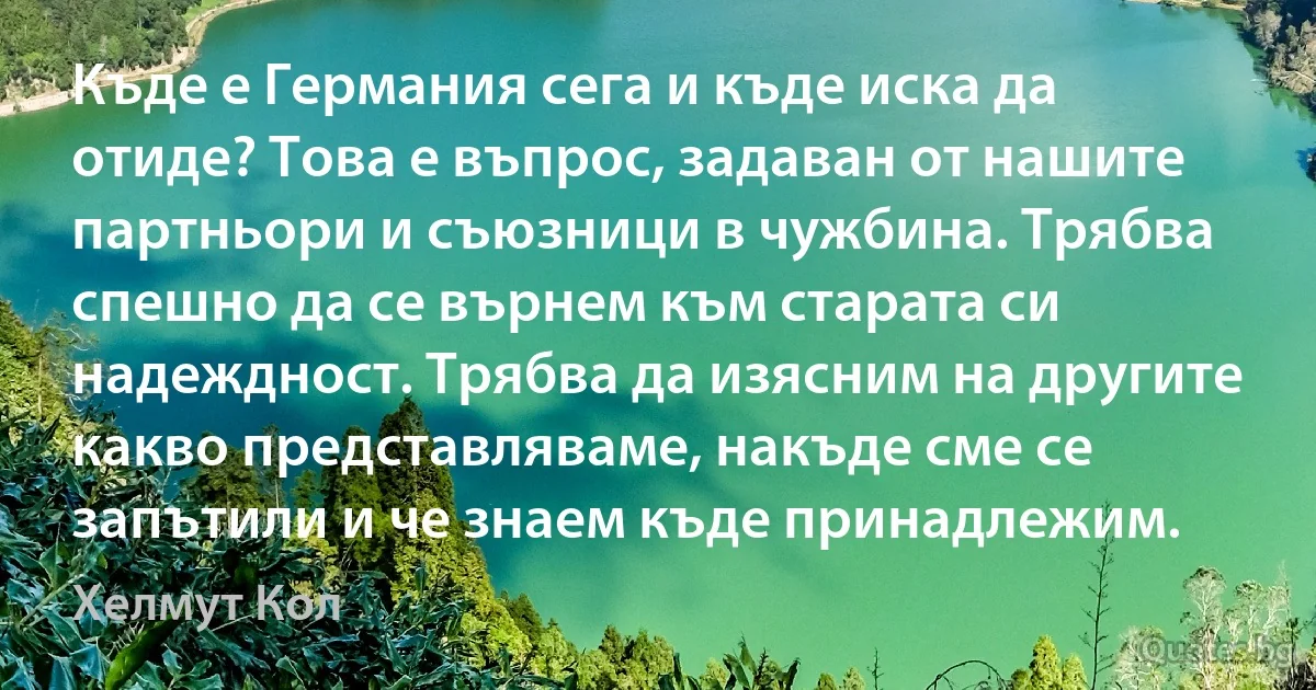 Къде е Германия сега и къде иска да отиде? Това е въпрос, задаван от нашите партньори и съюзници в чужбина. Трябва спешно да се върнем към старата си надеждност. Трябва да изясним на другите какво представляваме, накъде сме се запътили и че знаем къде принадлежим. (Хелмут Кол)