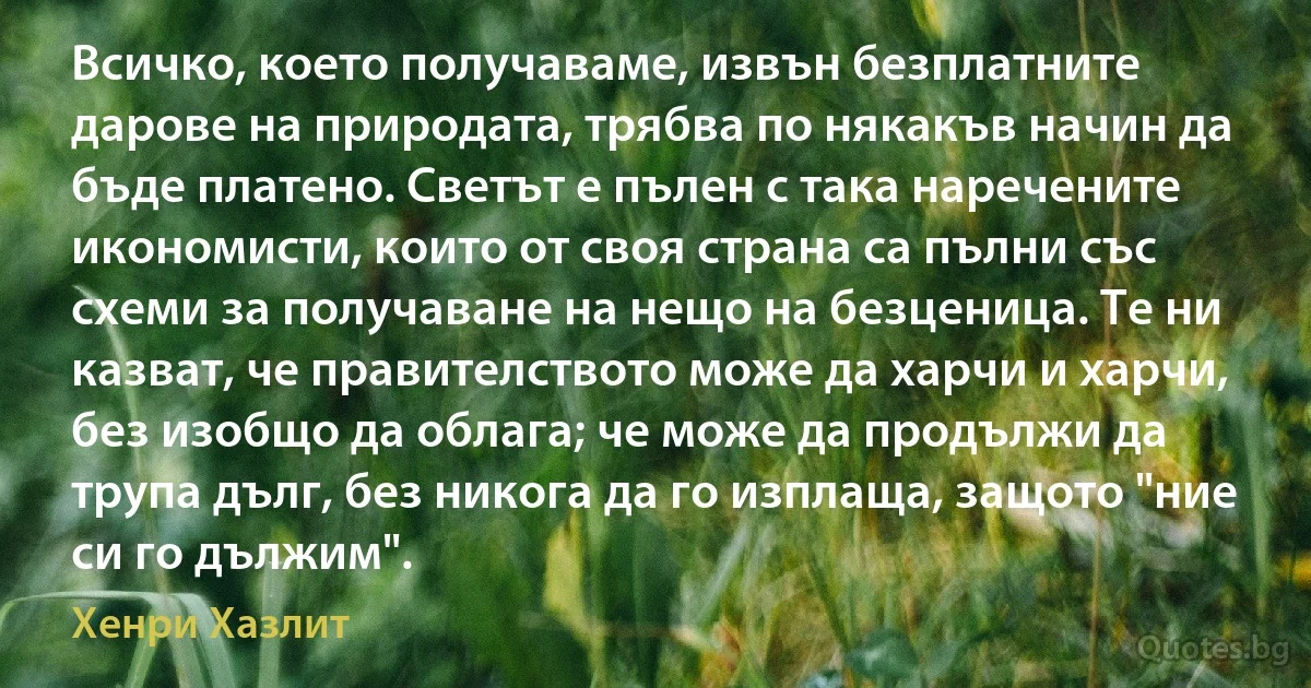 Всичко, което получаваме, извън безплатните дарове на природата, трябва по някакъв начин да бъде платено. Светът е пълен с така наречените икономисти, които от своя страна са пълни със схеми за получаване на нещо на безценица. Те ни казват, че правителството може да харчи и харчи, без изобщо да облага; че може да продължи да трупа дълг, без никога да го изплаща, защото "ние си го дължим". (Хенри Хазлит)