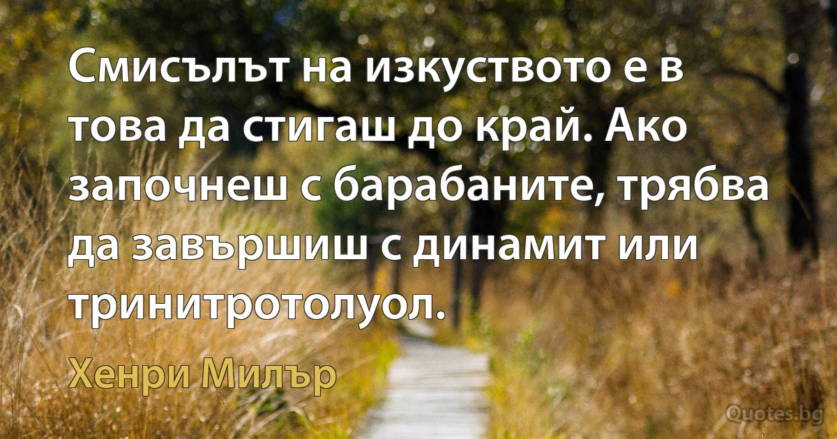 Смисълът на изкуството е в това да стигаш до край. Ако започнеш с барабаните, трябва да завършиш с динамит или тринитротолуол. (Хенри Милър)