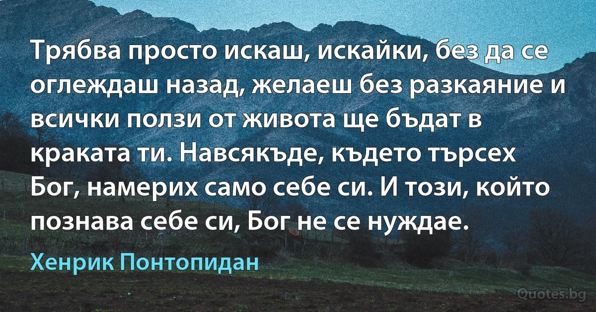 Трябва просто искаш, искайки, без да се оглеждаш назад, желаеш без разкаяние и всички ползи от живота ще бъдат в краката ти. Навсякъде, където търсех Бог, намерих само себе си. И този, който познава себе си, Бог не се нуждае. (Хенрик Понтопидан)