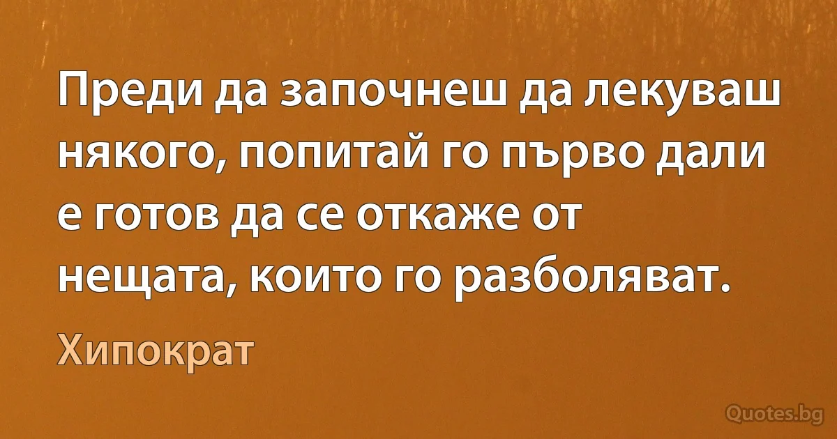 Преди да започнеш да лекуваш някого, попитай го първо дали е готов да се откаже от нещата, които го разболяват. (Хипократ)