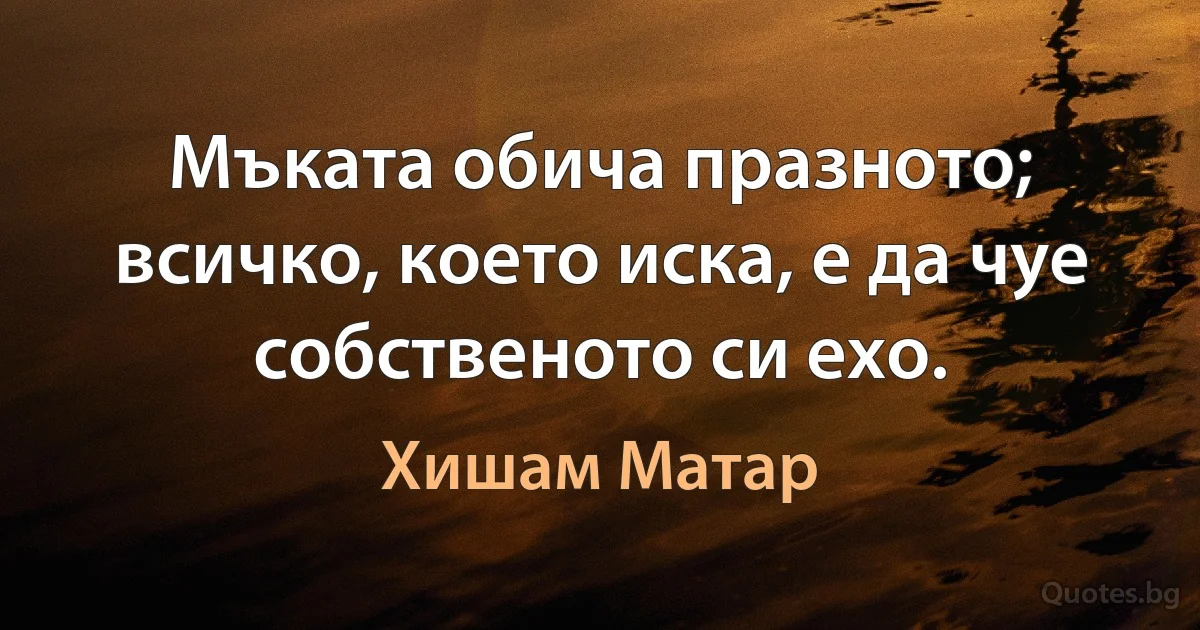 Мъката обича празното; всичко, което иска, е да чуе собственото си ехо. (Хишам Матар)