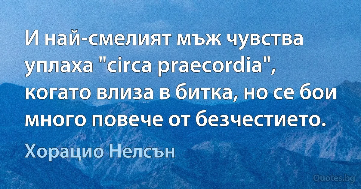 И най-смелият мъж чувства уплаха "circa praecordia", когато влиза в битка, но се бои много повече от безчестието. (Хорацио Нелсън)