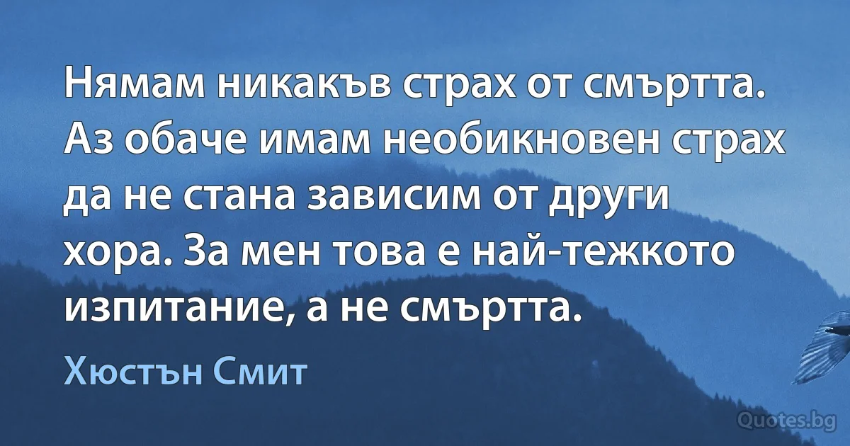 Нямам никакъв страх от смъртта. Аз обаче имам необикновен страх да не стана зависим от други хора. За мен това е най-тежкото изпитание, а не смъртта. (Хюстън Смит)