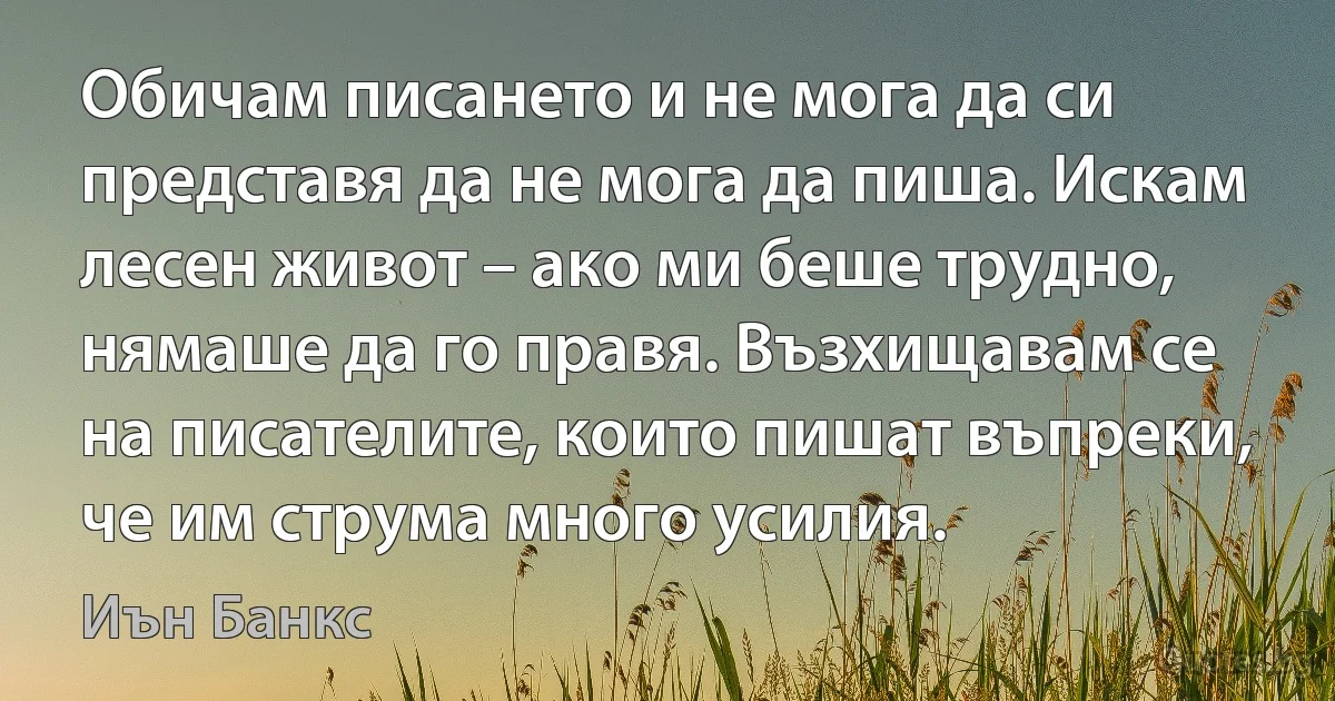 Обичам писането и не мога да си представя да не мога да пиша. Искам лесен живот – ако ми беше трудно, нямаше да го правя. Възхищавам се на писателите, които пишат въпреки, че им струма много усилия. (Иън Банкс)