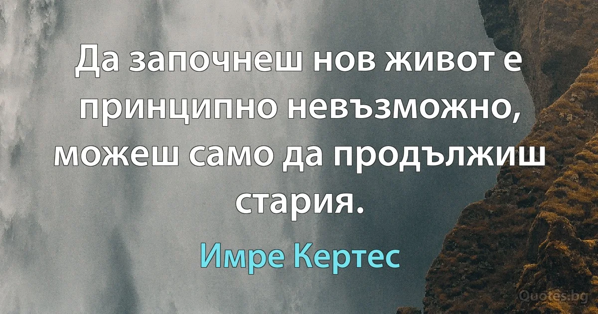 Да започнеш нов живот е принципно невъзможно, можеш само да продължиш стария. (Имре Кертес)