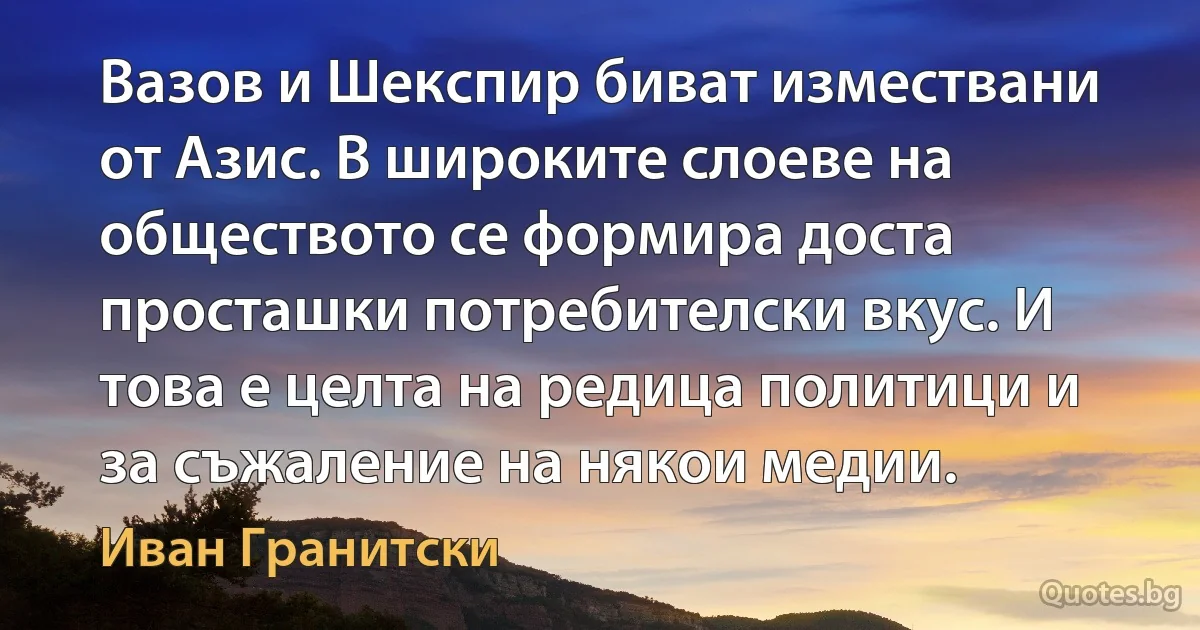 Вазов и Шекспир биват измествани от Азис. В широките слоеве на обществото се формира доста просташки потребителски вкус. И това е целта на редица политици и за съжаление на някои медии. (Иван Гранитски)