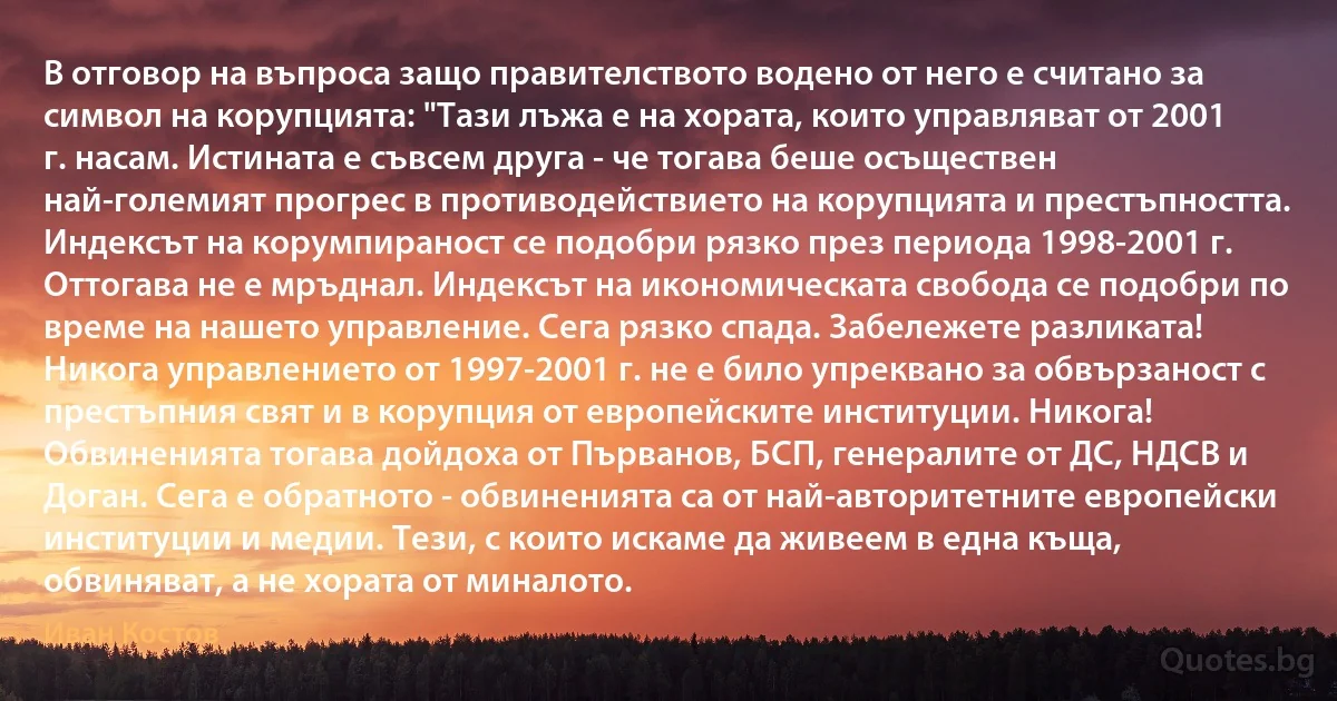 В отговор на въпроса защо правителството водено от него е считано за символ на корупцията: "Тази лъжа е на хората, които управляват от 2001 г. насам. Истината е съвсем друга - че тогава беше осъществен най-големият прогрес в противодействието на корупцията и престъпността. Индексът на корумпираност се подобри рязко през периода 1998-2001 г. Оттогава не е мръднал. Индексът на икономическата свобода се подобри по време на нашето управление. Сега рязко спада. Забележете разликата! Никога управлението от 1997-2001 г. не е било упреквано за обвързаност с престъпния свят и в корупция от европейските институции. Никога! Обвиненията тогава дойдоха от Първанов, БСП, генералите от ДС, НДСВ и Доган. Сега е обратното - обвиненията са от най-авторитетните европейски институции и медии. Тези, с които искаме да живеем в една къща, обвиняват, а не хората от миналото. (Иван Костов)