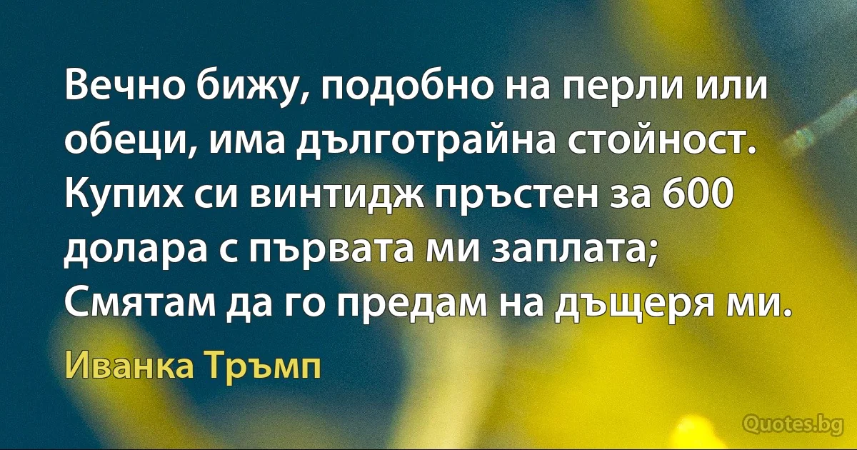 Вечно бижу, подобно на перли или обеци, има дълготрайна стойност. Купих си винтидж пръстен за 600 долара с първата ми заплата; Смятам да го предам на дъщеря ми. (Иванка Тръмп)