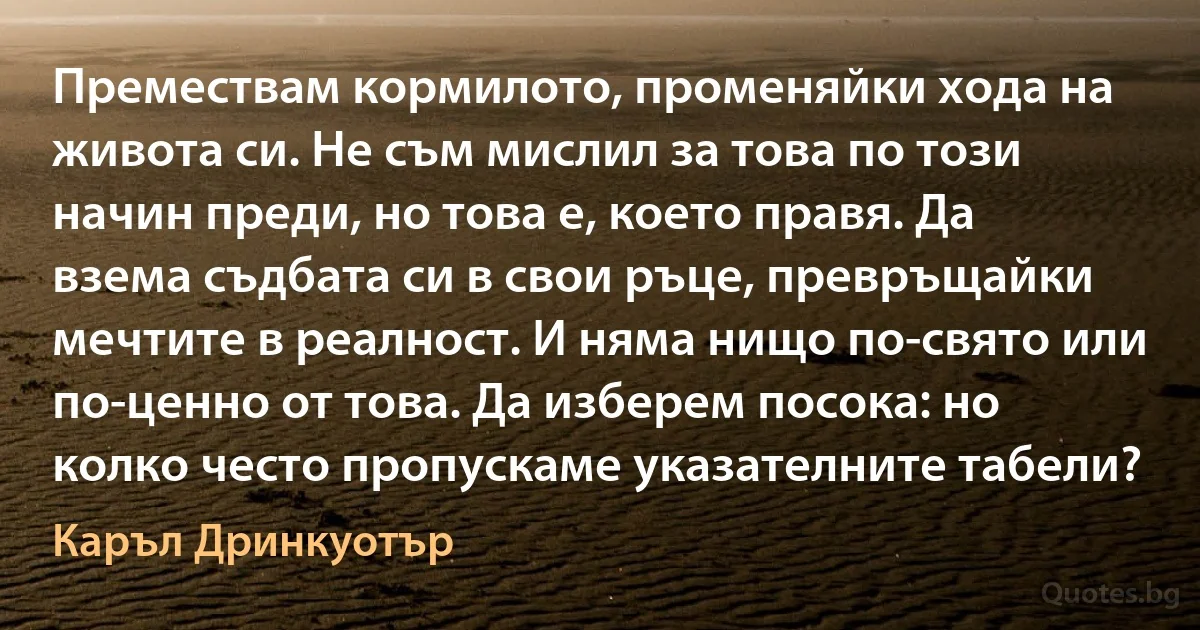 Премествам кормилото, променяйки хода на живота си. Не съм мислил за това по този начин преди, но това е, което правя. Да взема съдбата си в свои ръце, превръщайки мечтите в реалност. И няма нищо по-свято или по-ценно от това. Да изберем посока: но колко често пропускаме указателните табели? (Каръл Дринкуотър)