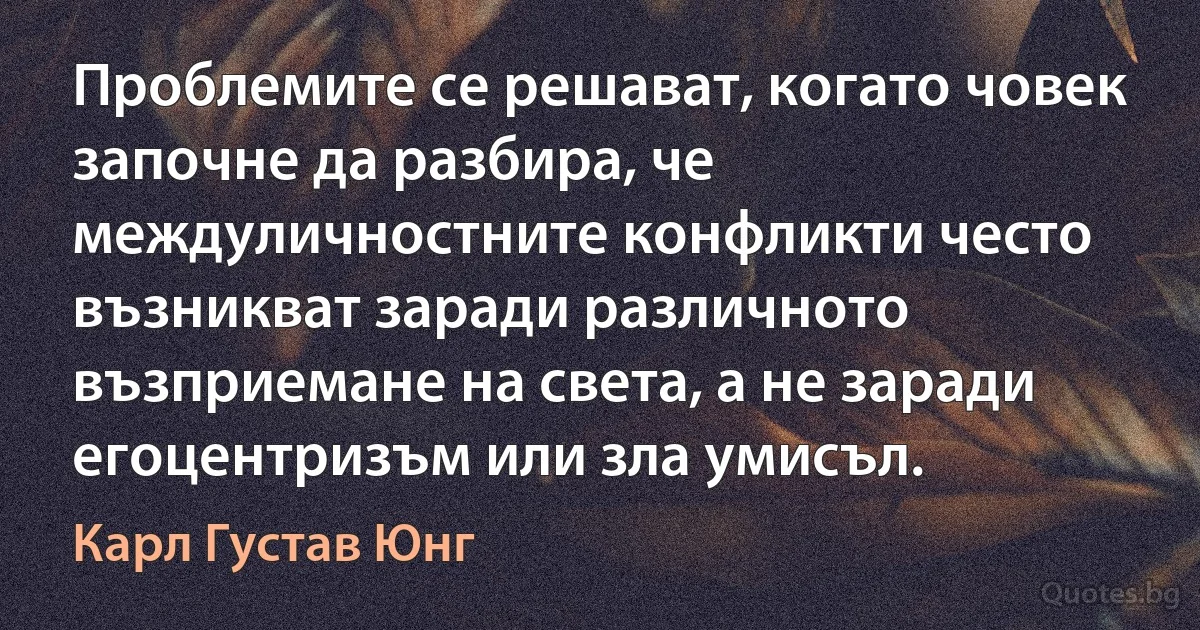 Проблемите се решават, когато човек започне да разбира, че междуличностните конфликти често възникват заради различното възприемане на света, а не заради егоцентризъм или зла умисъл. (Карл Густав Юнг)