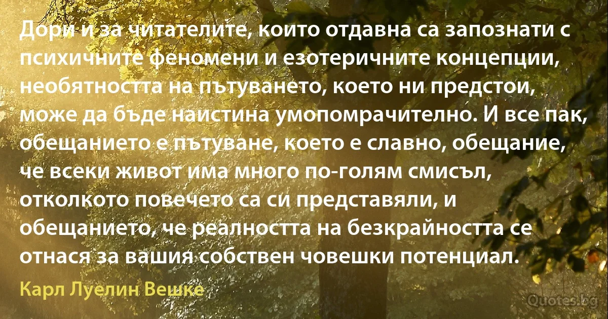 Дори и за читателите, които отдавна са запознати с психичните феномени и езотеричните концепции, необятността на пътуването, което ни предстои, може да бъде наистина умопомрачително. И все пак, обещанието е пътуване, което е славно, обещание, че всеки живот има много по-голям смисъл, отколкото повечето са си представяли, и обещанието, че реалността на безкрайността се отнася за вашия собствен човешки потенциал. (Карл Луелин Вешке)