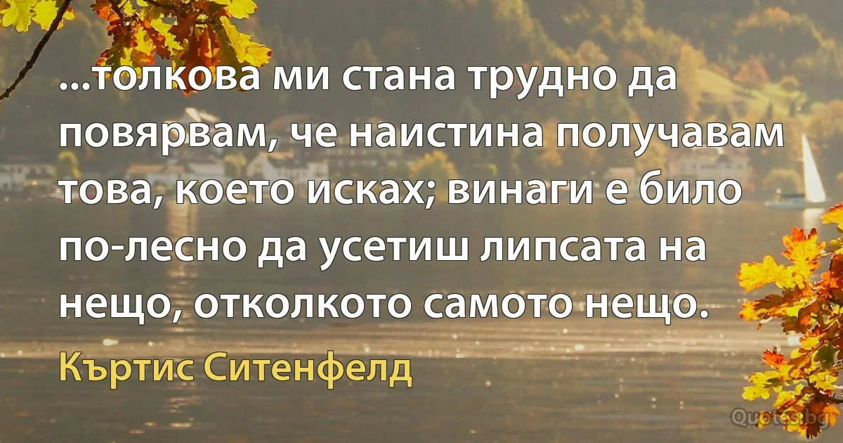 ...толкова ми стана трудно да повярвам, че наистина получавам това, което исках; винаги е било по-лесно да усетиш липсата на нещо, отколкото самото нещо. (Къртис Ситенфелд)