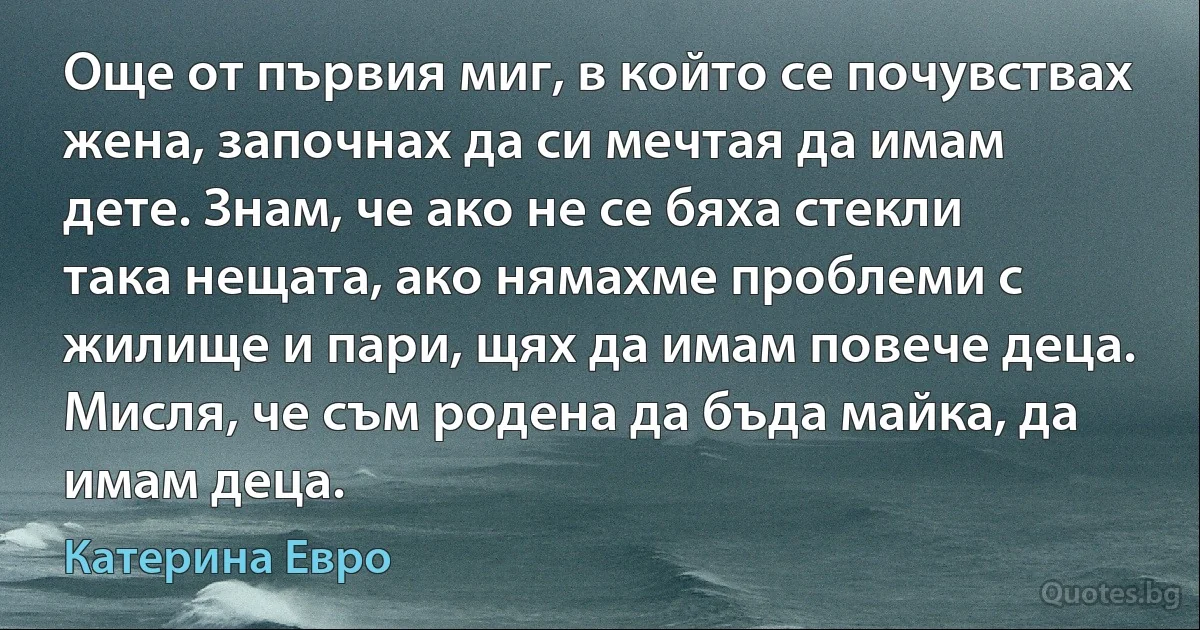 Още от първия миг, в който се почувствах жена, започнах да си мечтая да имам дете. Знам, че ако не се бяха стекли така нещата, ако нямахме проблеми с жилище и пари, щях да имам повече деца. Мисля, че съм родена да бъда майка, да имам деца. (Катерина Евро)