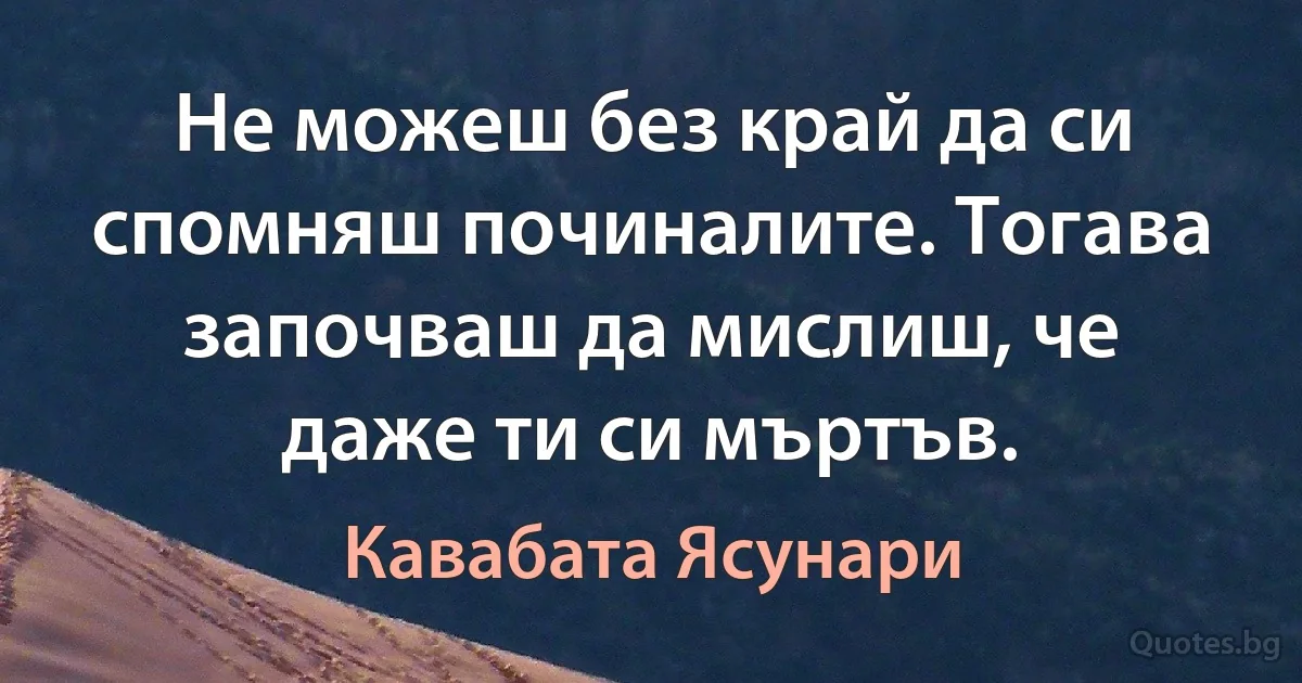 Не можеш без край да си спомняш починалите. Тогава започваш да мислиш, че даже ти си мъртъв. (Кавабата Ясунари)