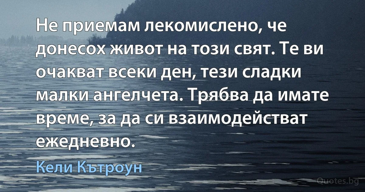 Не приемам лекомислено, че донесох живот на този свят. Те ви очакват всеки ден, тези сладки малки ангелчета. Трябва да имате време, за да си взаимодействат ежедневно. (Кели Кътроун)