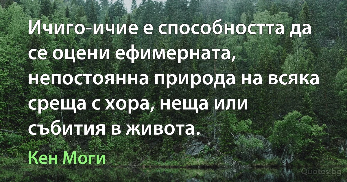 Ичиго-ичие е способността да се оцени ефимерната, непостоянна природа на всяка среща с хора, неща или събития в живота. (Кен Моги)