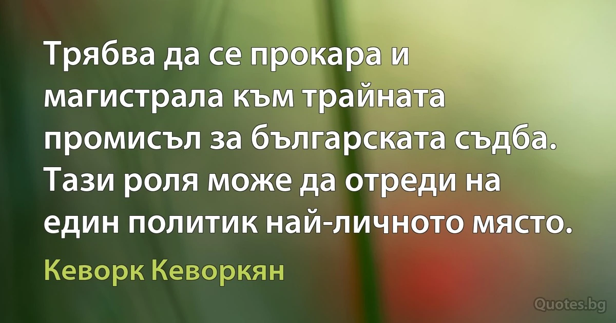 Трябва да се прокара и магистрала към трайната промисъл за българската съдба. Тази роля може да отреди на един политик най-личното място. (Кеворк Кеворкян)