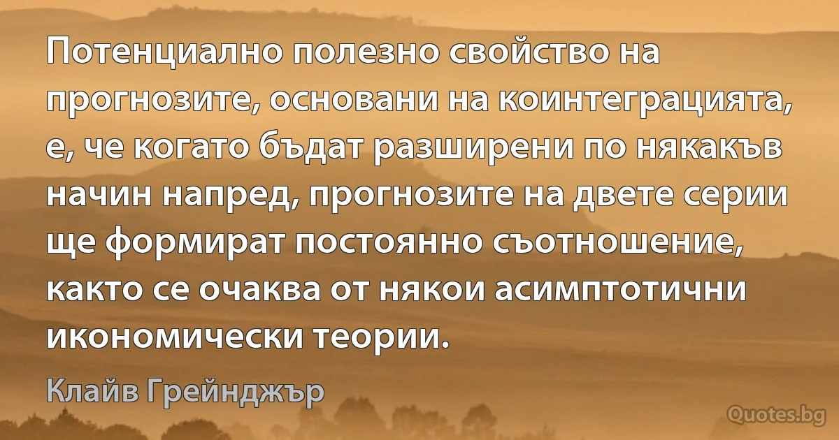 Потенциално полезно свойство на прогнозите, основани на коинтеграцията, е, че когато бъдат разширени по някакъв начин напред, прогнозите на двете серии ще формират постоянно съотношение, както се очаква от някои асимптотични икономически теории. (Клайв Грейнджър)