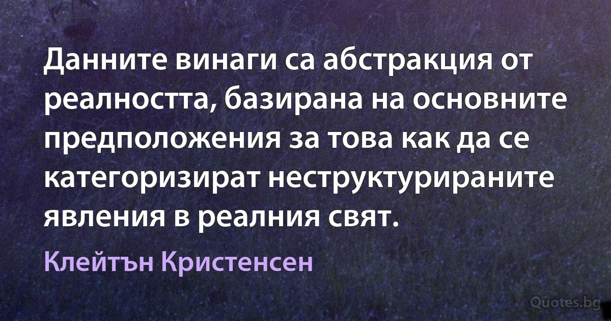 Данните винаги са абстракция от реалността, базирана на основните предположения за това как да се категоризират неструктурираните явления в реалния свят. (Клейтън Кристенсен)