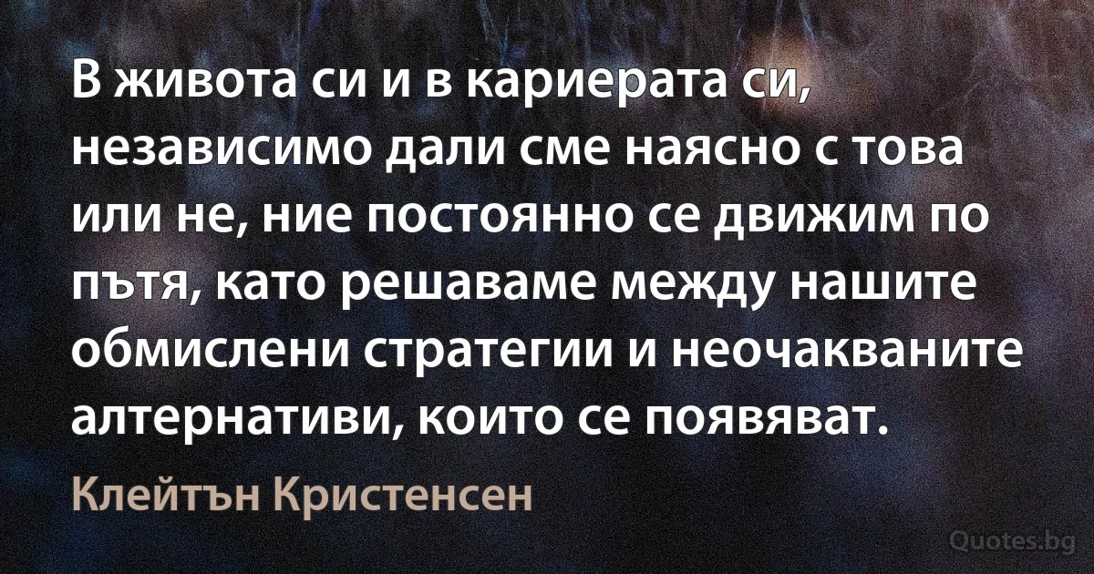 В живота си и в кариерата си, независимо дали сме наясно с това или не, ние постоянно се движим по пътя, като решаваме между нашите обмислени стратегии и неочакваните алтернативи, които се появяват. (Клейтън Кристенсен)