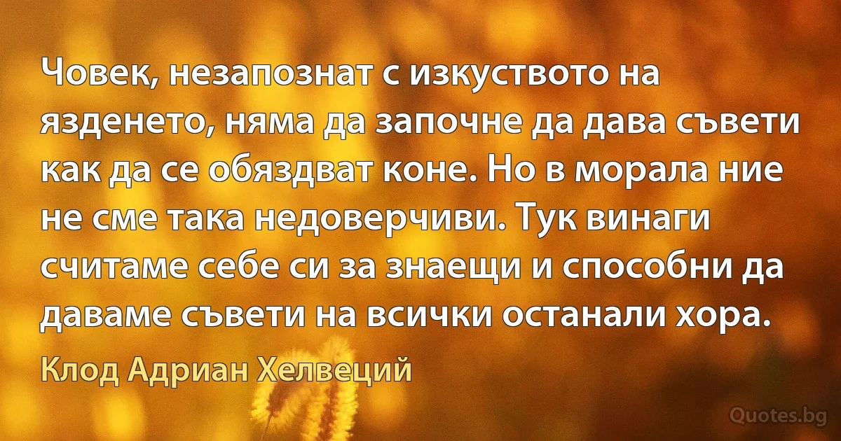 Човек, незапознат с изкуството на язденето, няма да започне да дава съвети как да се обяздват коне. Но в морала ние не сме така недоверчиви. Тук винаги считаме себе си за знаещи и способни да даваме съвети на всички останали хора. (Клод Адриан Хелвеций)