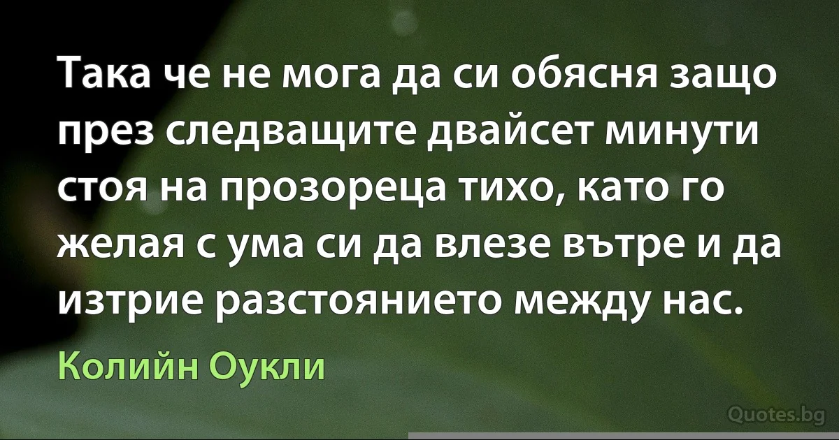 Така че не мога да си обясня защо през следващите двайсет минути стоя на прозореца тихо, като го желая с ума си да влезе вътре и да изтрие разстоянието между нас. (Колийн Оукли)