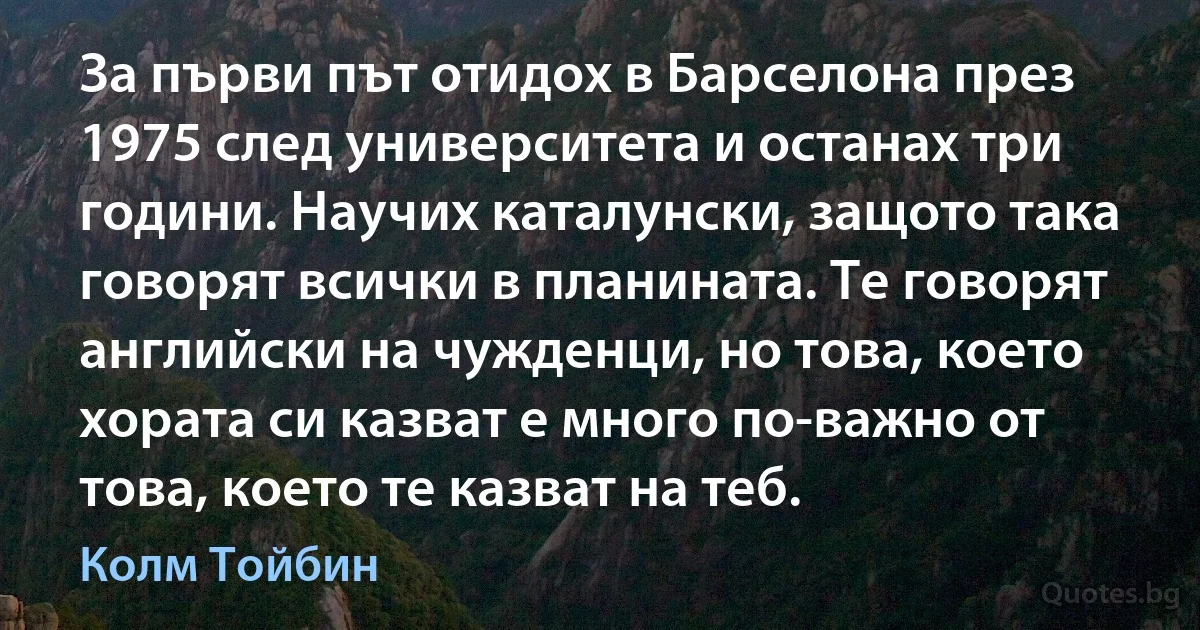 За първи път отидох в Барселона през 1975 след университета и останах три години. Научих каталунски, защото така говорят всички в планината. Те говорят английски на чужденци, но това, което хората си казват е много по-важно от това, което те казват на теб. (Колм Тойбин)