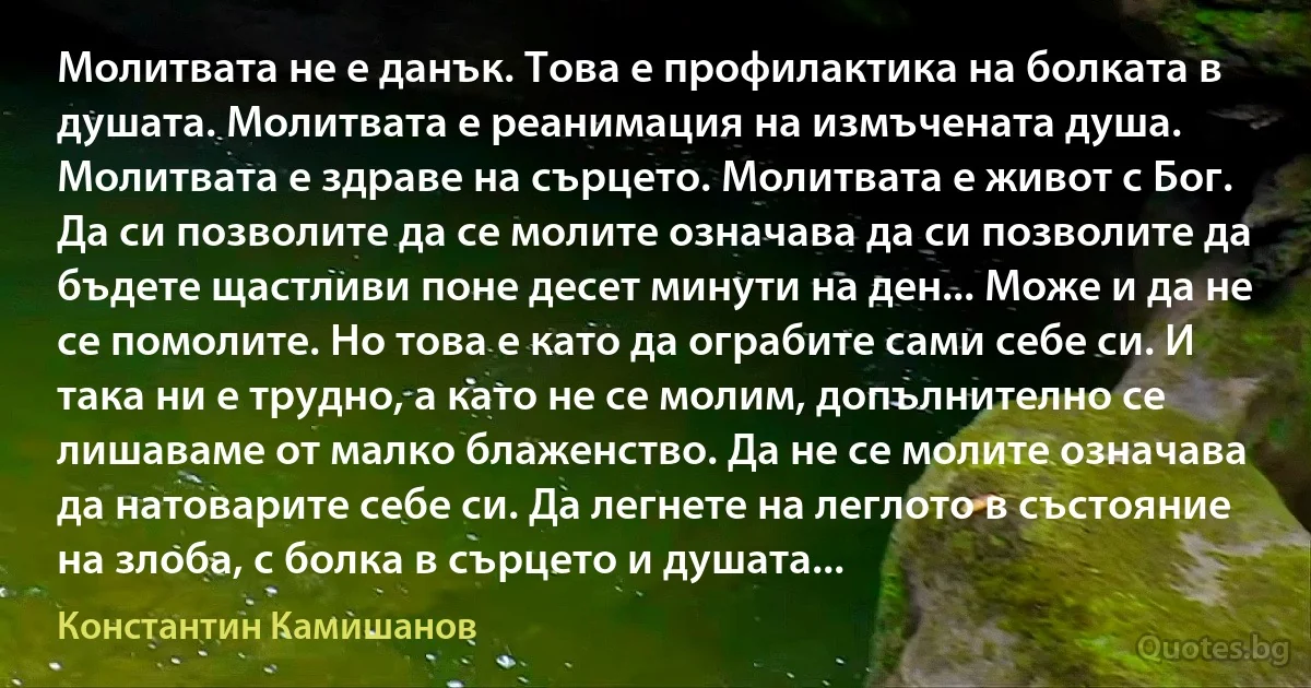 Молитвата не е данък. Това е профилактика на болката в душата. Молитвата е реанимация на измъчената душа. Молитвата е здраве на сърцето. Молитвата е живот с Бог. Да си позволите да се молите означава да си позволите да бъдете щастливи поне десет минути на ден... Може и да не се помолите. Но това е като да ограбите сами себе си. И така ни е трудно, а като не се молим, допълнително се лишаваме от малко блаженство. Да не се молите означава да натоварите себе си. Да легнете на леглото в състояние на злоба, с болка в сърцето и душата... (Константин Камишанов)