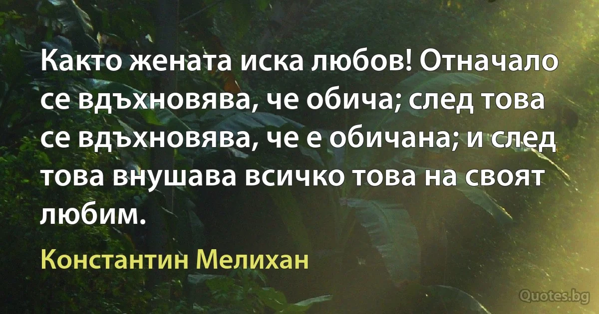 Както жената иска любов! Отначало се вдъхновява, че обича; след това се вдъхновява, че е обичана; и след това внушава всичко това на своят любим. (Константин Мелихан)