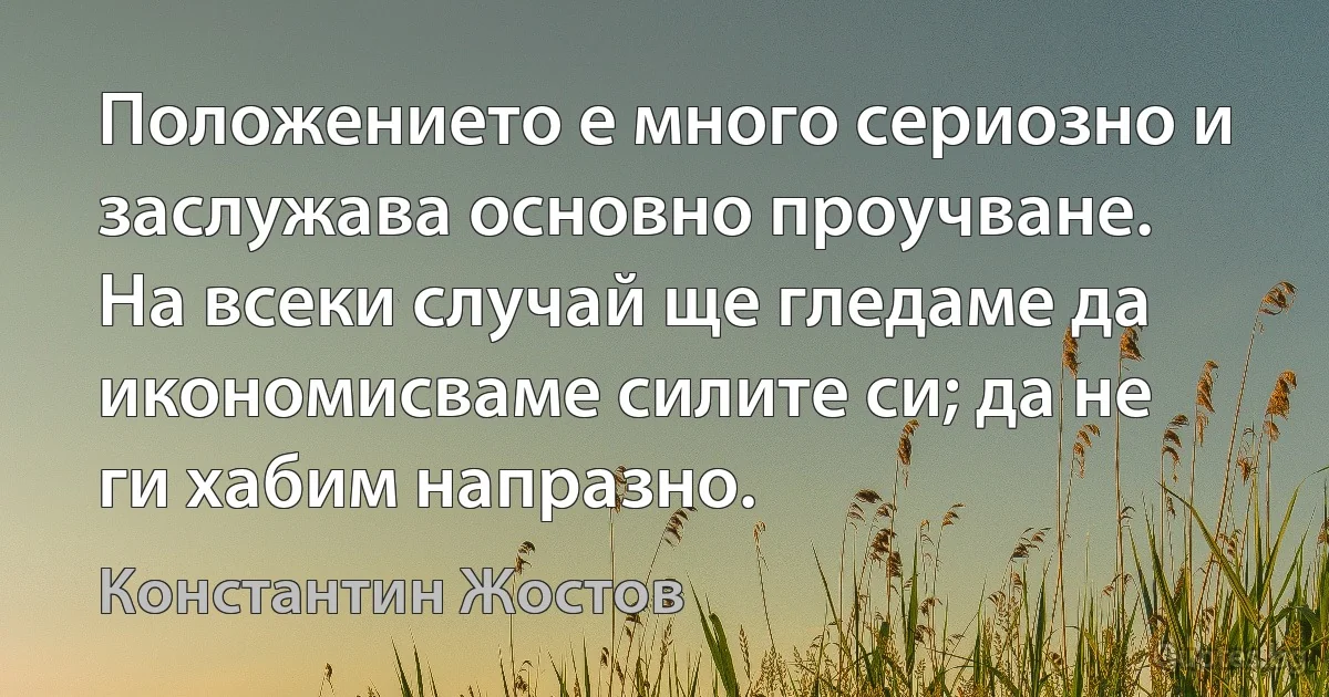 Положението е много сериозно и заслужава основно проучване. На всеки случай ще гледаме да икономисваме силите си; да не ги хабим напразно. (Константин Жостов)