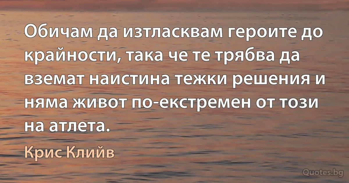 Обичам да изтласквам героите до крайности, така че те трябва да вземат наистина тежки решения и няма живот по-екстремен от този на атлета. (Крис Клийв)