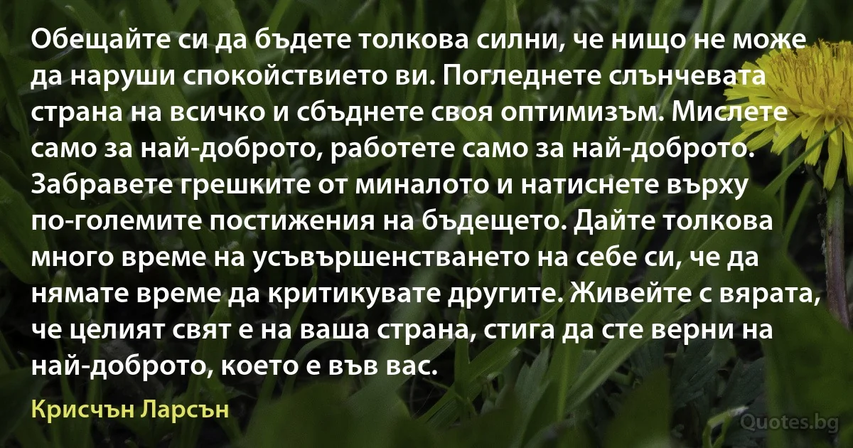 Обещайте си да бъдете толкова силни, че нищо не може да наруши спокойствието ви. Погледнете слънчевата страна на всичко и сбъднете своя оптимизъм. Мислете само за най-доброто, работете само за най-доброто. Забравете грешките от миналото и натиснете върху по-големите постижения на бъдещето. Дайте толкова много време на усъвършенстването на себе си, че да нямате време да критикувате другите. Живейте с вярата, че целият свят е на ваша страна, стига да сте верни на най-доброто, което е във вас. (Крисчън Ларсън)