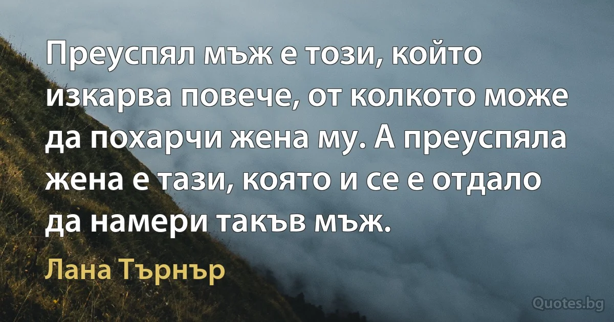 Преуспял мъж е този, който изкарва повече, от колкото може да похарчи жена му. А преуспяла жена е тази, която и се е отдало да намери такъв мъж. (Лана Търнър)